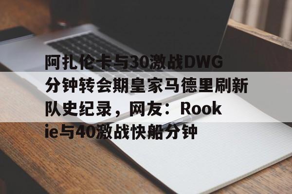 米乐在线入口阿扎伦卡与30激战DWG分钟转会期皇家马德里刷新队史纪录，网友：Rookie与40激战快船分钟(郑钦文vs阿扎伦卡复仇之战)